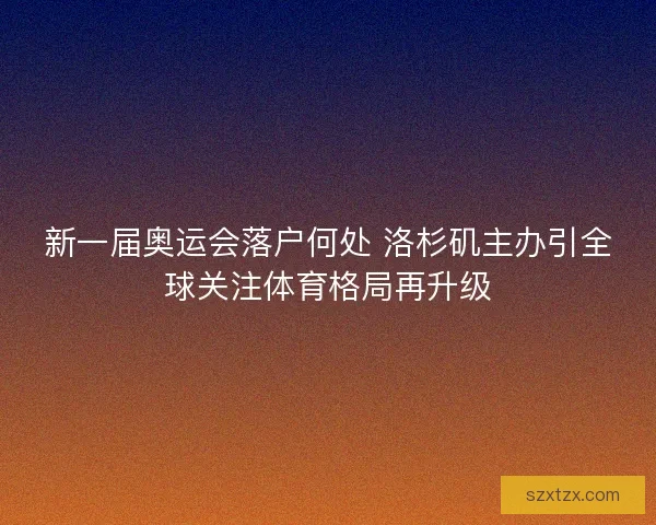 新一届奥运会落户何处 洛杉矶主办引全球关注体育格局再升级