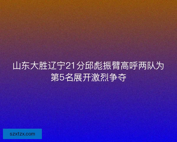 山东大胜辽宁21分邱彪振臂高呼两队为第5名展开激烈争夺