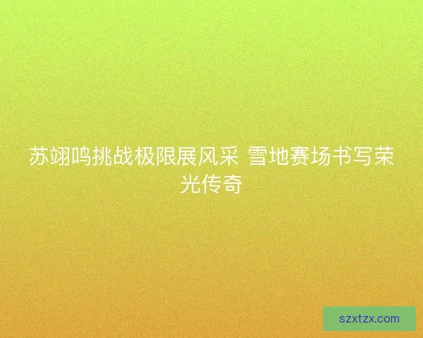 苏翊鸣挑战极限展风采 雪地赛场书写荣光传奇